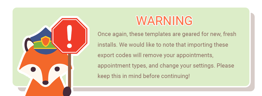 Warning! Once again, these templates are geared for new, fresh installs. We would like to note that importing these export codes will remove your appointments, appointment types, and change your settings. Please keep this in mind before continuing!