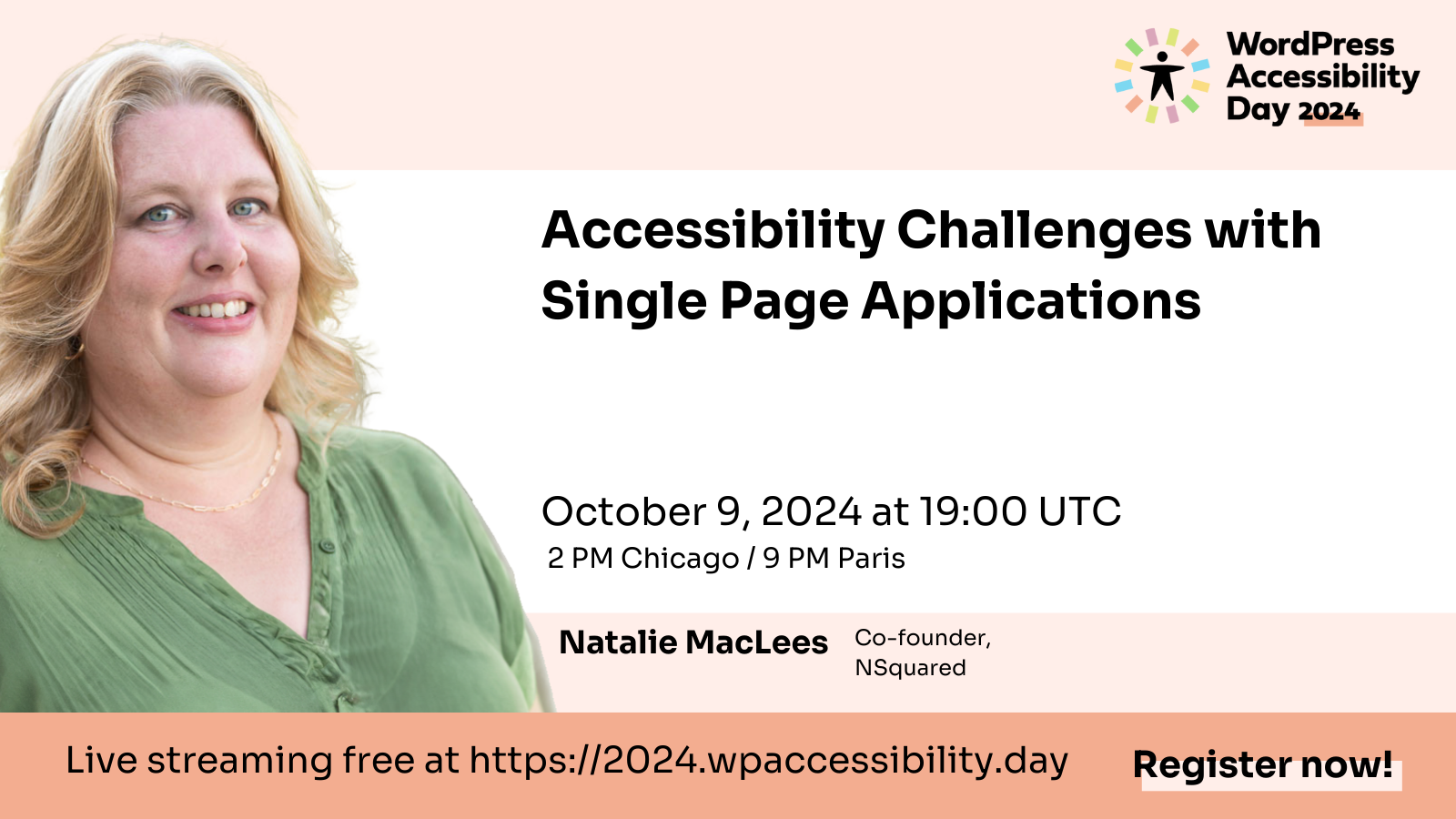 WordPress Accessibility Day 2024 Accessibility Challenges with Single Page Applications October 9, 2024 at 19:00 UTC 2 PM Chicago / 9 PM Paris Natalie MacLees Co-founder, NSquared Live streaming free at https://2024.wpaccessibility.day Register now! (Natalie's headshot is to the left of text. Natalie MacLees is a white woman in her 50s with blond hair. She is wearing a green blouse and is outdoors, smiling.)